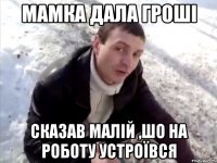 мамка дала гроші сказав малій ,шо на роботу устроївся
