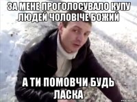 за мене проголосувало купу людей чоловіче божий а ти помовчи будь ласка