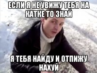 если я не увижу тебя на катке то знай я тебя найду и отпижу нахуй