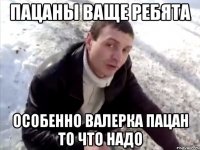 пацаны ваще ребята особенно Валерка пацан то что надо