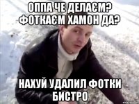 Оппа че делаєм? Фоткаєм хамон да? Нахуй удалил фотки бистро