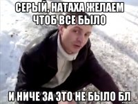 Серый, Натаха желаем чтоб все было и ниче за это не было бл