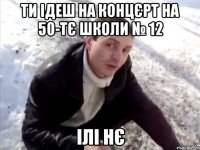 ти ідеш на концєрт на 50-тє школи № 12 ілі нє