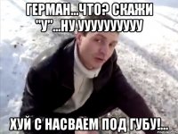Герман...Что? Скажи "У"...Ну УУУУУУУУУУ Хуй с насваем под губу!...