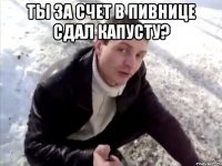 Ты за счет в Пивнице сдал капусту? 