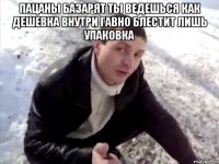 ПАЦАНЫ БАЗАРЯТ ТЫ ВЕДЕШЬСЯ КАК ДЕШЕВКА ВНУТРИ ГАВНО БЛЕСТИТ ЛИШЬ УПАКОВКА 