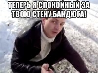 ТЕПЕРЬ Я СПОКОЙНЫЙ ЗА ТВОЮ СТЕНУ,БАНДЮГА! 