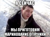 А сейчас Мы приготовим маринование огурчики