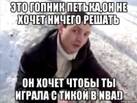 Это гопник Петька,он не хочет ничего решать Он хочет чтобы ты играла с Тикой в NBA!)