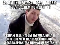 АТ ДУШИ, БРАТУХА, ПОЗДРАВЛЯЮ ТЕБЯ С ДНЕМ РОЖДЕНИЯ! ЖЕЛАЮ ТЕБЕ, ЧТОБЫ ТЫ УМЕЛ, ИМЕЛ И МОГ, ВСЕ ЧЕ ТЕ НАДО! ДА И ВООБЩЕ, КРАСАВА АРТАК, ТАК ДЕРЖАТЬ!! БРАТАН!!!