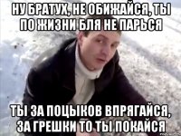 Ну братух, не обижайся, ты по жизни бля не парься Ты за поцыков впрягайся, за грешки то ты покайся