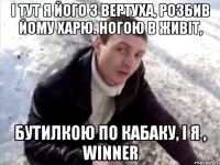 І тут я його з вертуха, розбив йому харю. Ногою в живіт, Бутилкою по кабаку, і я , WINNER