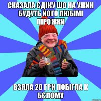 сказала єдіку шо на ужин будуть його любімі пірожки взяла 20 грн побігла к бєлому