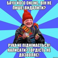 Бачу його online.. Він не пише! Видалити? Рука не піднімається! Написати? Гордість не дозволяє!