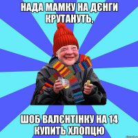 Нада мамку на дєнги крутануть, шоб валєнтінку на 14 купить хлопцю