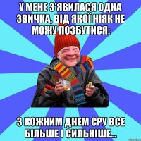 У мене з'явилася одна звичка, від якої ніяк не можу позбутися: з кожним днем сру все більше і сильніше...