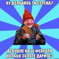 ну долбайоб ти Сережа? девушке на 14 февраля кольцо золоте дарить?