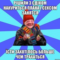 рішили з Єдіком накуриться плана і сексом занятся їсти захотілось больше чем трахаться