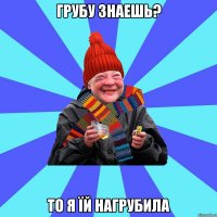 грубу знаешь? то я їй нагрубила