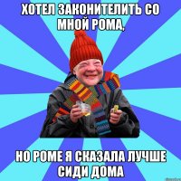 хотел законителить со мной Рома, но роме я сказала лучше сиди дома