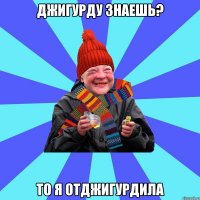 Джигурду знаешь? то я отджигурдила