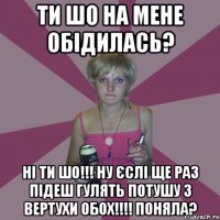 ти шо на мене обідилась? ні ти шо!!! ну єслі ще раз підеш гулять потушу з вертухи обох!!!! ПОНЯЛА?