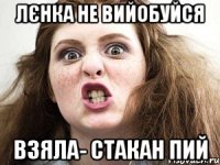 Лєнка не вийобуйся взяла- стакан пий