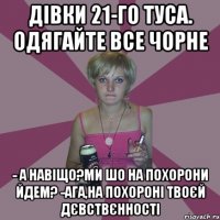 дівки 21-го туса. одягайте все чорне - а навіщо?ми шо на похорони йдем? -ага,на похороні твоєй дєвствєнності