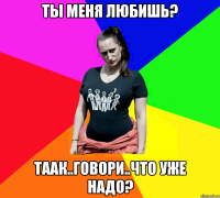 ты меня любишь? таак..говори..что уже надо?