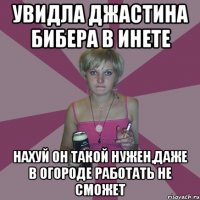 увидла джастина бибера в инете нахуй он такой нужен,даже в огороде работать не сможет