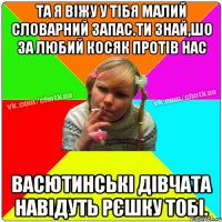 та я віжу у тібя малий словарний запас.ти знай,шо за любий косяк протів нас васютинські дівчата навідуть рєшку тобі.