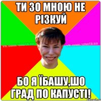 Ти зо мною не різкуй бо я їбашу,шо град по капусті!