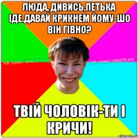 Люда, дивись,Петька іде.Давай крикнем йому-шо він гівно? Твій чоловік-ти і кричи!