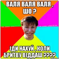 ВАЛЯ ВАЛЯ ВАЛЯ , ШО ? ІДИ НАХУЙ , КОЛИ БРИТВУ ВІДДАШ ????