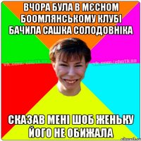 Вчора була в мєсном Боомлянському клубі бачила Сашка Солодовніка сказав мені шоб Женьку його не обижала