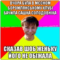 Вчора була в мєсном Боромлянському клубі бачила Сашка Солодовніка сказав шоб Женьку його не обіжала