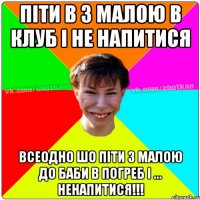 Піти в з малою в клуб і не напитися всеодно шо піти з малою до баби в погреб і ... НЕНАПИТИСЯ!!!