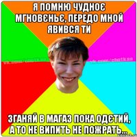 я помню чудноє мгновєньє, передо мной явився ти зганяй в магаз пока одєтий, а то не випить не пожрать...