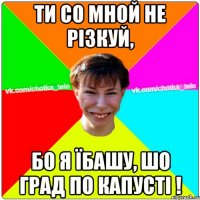 Ти со мной не різкуй, бо я їбашу, шо град по капусті !