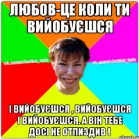 Любов-це коли ти вийобуєшся і вийобуєшся , вийобуєшся і вийобуєшся. А він тебе досі не отпиздив !