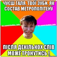 Чуєш Галя, твої зуби, як состав метрополітену після декількох слів може тронутись !