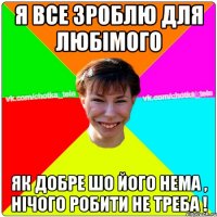 Я все зроблю для любімого як добре шо його нема , нічого робити не треба !