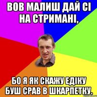 вов малиш дай сі на стримані, бо я як скажу едіку буш срав в шкарпетку.