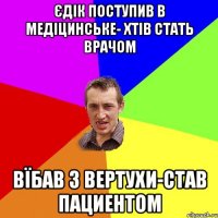 Єдік поступив в медіцинське- хтів стать врачом Вїбав з вертухи-став пациентом