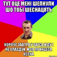 тут оце мені шепнули шо тобі шеснацять короче завтра у загса жду і не опаздуй, моя принцеса ксена