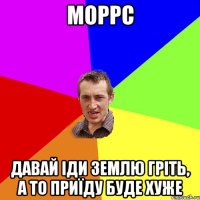 Моррс давай іди землю гріть, а то приїду буде хуже