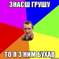 ЗНАЄШ ГРУШУ ТО Я З НИМ БУХАВ