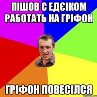 Пішов с Едєіком работать на гріфон Гріфон повесілся