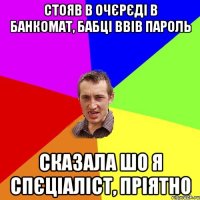 Стояв в очєрєді в банкомат, бабці ввів пароль сказала шо я спєціаліст, пріятно