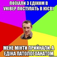 поїхали з едіком в універ поступать в Кієві мене мінти прийнали, а едіка патологоанатом